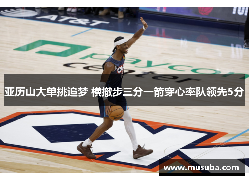 亚历山大单挑追梦 横撤步三分一箭穿心率队领先5分